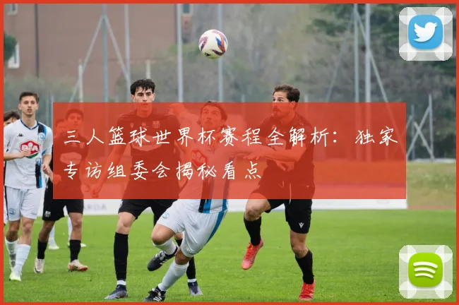 三人篮球世界杯赛程全解析：独家专访组委会揭秘看点