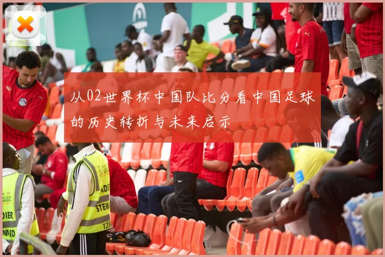 从02世界杯中国队比分看中国足球的历史转折与未来启示